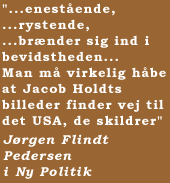 "...enest�ende, ...rystende, ...br�nder sig ind i bevidstheden... Man m� virkelig h�be at Jacob Holdts billeder finder vej til det USA, de skildrer"  J�rgen Flindt Pedersen i Ny Politik