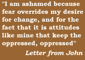 'I am ashamed because fear overrides my desire for change, and for the fact that it is attitudes like mine that keep the oppressed, oppressed'   Letter from John