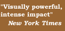 'Visually powerful, intense impact'   New York Times