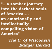 ...a sonber journey into the darkest soul of Amerikca....an emotionally and compelling vision of America  The U. of Wisconsin Badger Herald