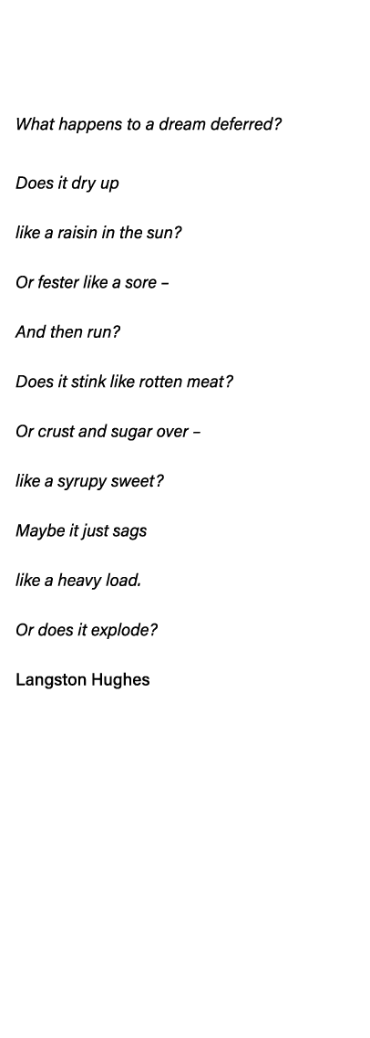   What happens to a dream deferred  Does it dry up like a raisin in the sun  Or fester like a sore   And then run  Do   