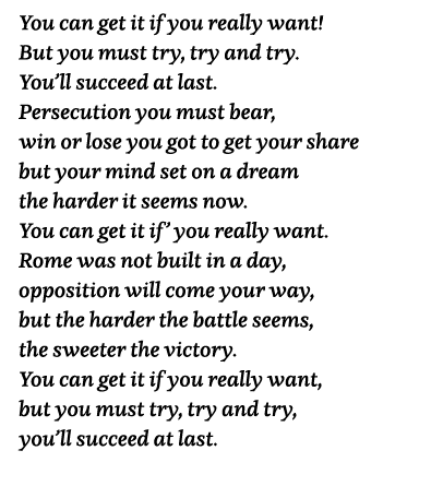 You can get it if you really want  But you must try, try and try  You ll succeed at last  Persecution you must bear,    