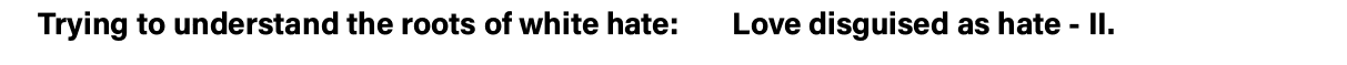 Trying to understand the roots of white hate:    Love disguised as hate - II  