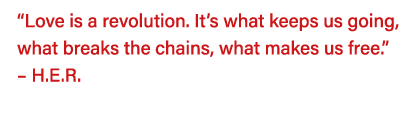  Love is a revolution  It s what keeps us going, what breaks the chains, what makes us free     H E R   