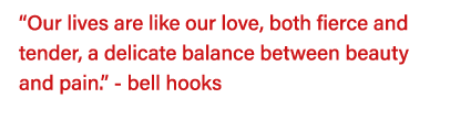  Our lives are like our love, both fierce and tender, a delicate balance between beauty and pain   - bell hooks 
