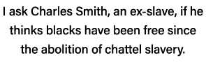 I ask Charles Smith, an ex-slave, if he thinks blacks have been free since the abolition of chattel slavery 