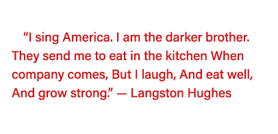   I sing America  I am the darker brother  They send me to eat in the kitchen When company comes, But I laugh, And ea   