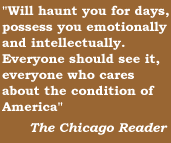Will haunt you for days, possess you emotionally and intellectually. Everyone should see it, everyone who cares about the condions of Americans.  The Chicago Reader