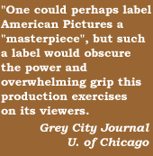 'Onecould perhaps label American Pictures a 'masterpiece', but such a label would obscure the power and overwhelming grip this production exercises on its viewers'   Grey City Journal, U of Chicago
