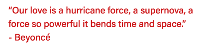  Our love is a hurricane force, a supernova, a force so powerful it bends time and space   - Beyoncé 