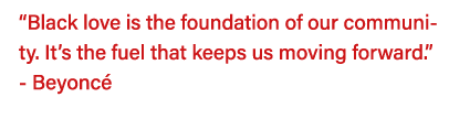  Black love is the foundation of our community  It s the fuel that keeps us moving forward   - Beyoncé 